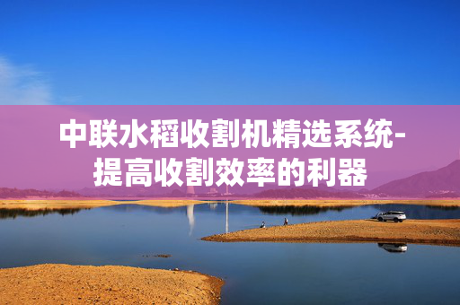 中联水稻收割机精选系统-提高收割效率的利器