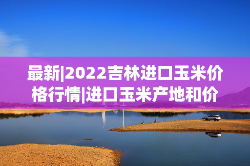 最新|2022吉林进口玉米价格行情|进口玉米产地和价格分析