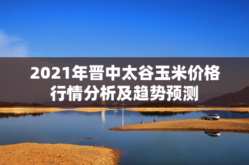 2021年晋中太谷玉米价格行情分析及趋势预测