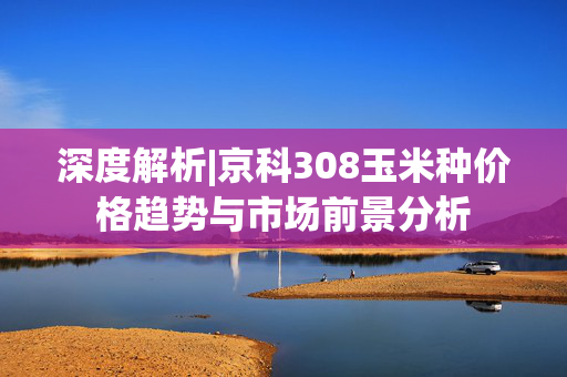 深度解析|京科308玉米种价格趋势与市场前景分析