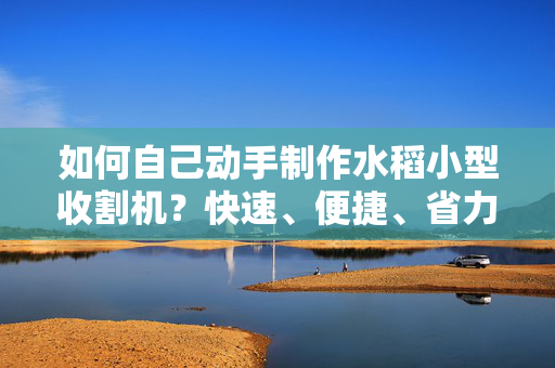 如何自己动手制作水稻小型收割机？快速、便捷、省力的农田利器！