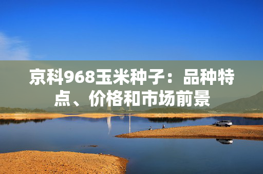 京科968玉米种子：品种特点、价格和市场前景