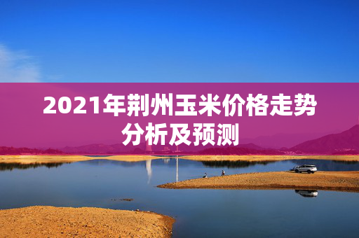 2021年荆州玉米价格走势分析及预测