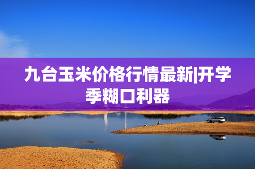 九台玉米价格行情最新|开学季糊口利器