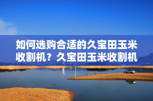 如何选购合适的久宝田玉米收割机？久宝田玉米收割机价格趋势分析