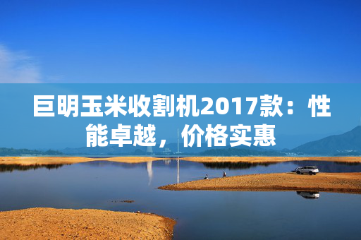 巨明玉米收割机2017款：性能卓越，价格实惠