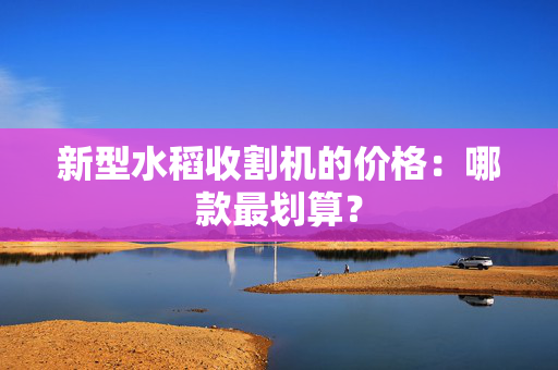 新型水稻收割机的价格：哪款最划算？