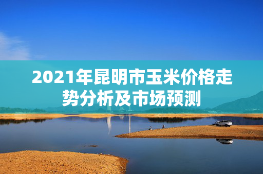 2021年昆明市玉米价格走势分析及市场预测