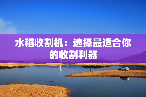 水稻收割机：选择最适合你的收割利器