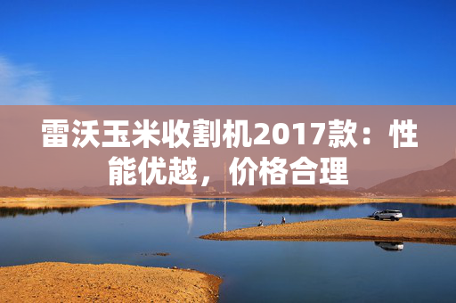 雷沃玉米收割机2017款：性能优越，价格合理