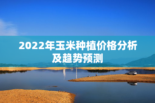 2022年玉米种植价格分析及趋势预测