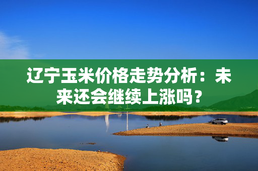 辽宁玉米价格走势分析：未来还会继续上涨吗？