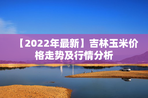 【2022年最新】吉林玉米价格走势及行情分析