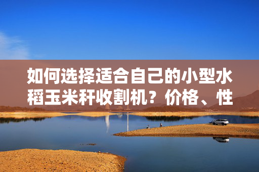 如何选择适合自己的小型水稻玉米秆收割机？价格、性能、品牌一网打尽