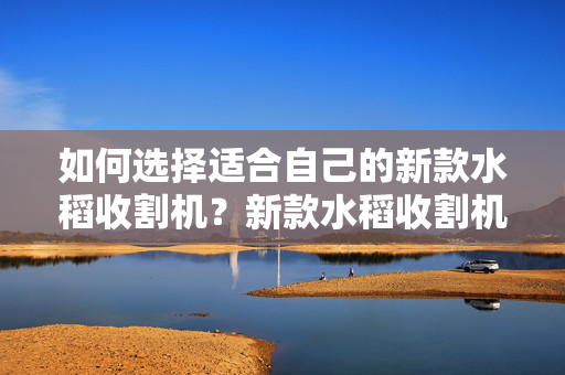 如何选择适合自己的新款水稻收割机？新款水稻收割机价格及性能分析