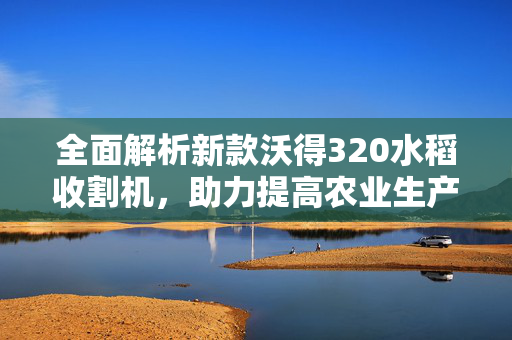 全面解析新款沃得320水稻收割机，助力提高农业生产效率