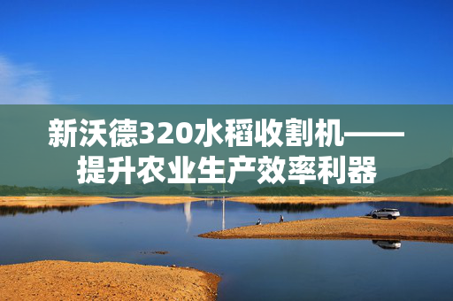 新沃德320水稻收割机——提升农业生产效率利器