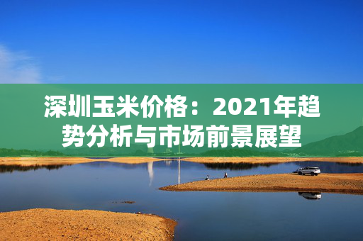 深圳玉米价格：2021年趋势分析与市场前景展望