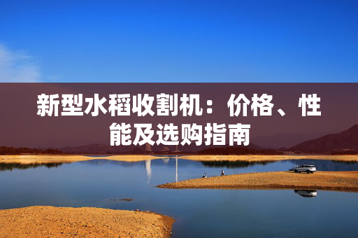 新型水稻收割机：价格、性能及选购指南