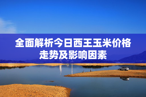 全面解析今日西王玉米价格走势及影响因素