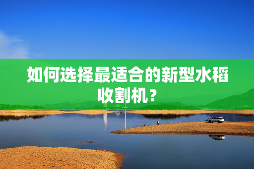 如何选择最适合的新型水稻收割机？