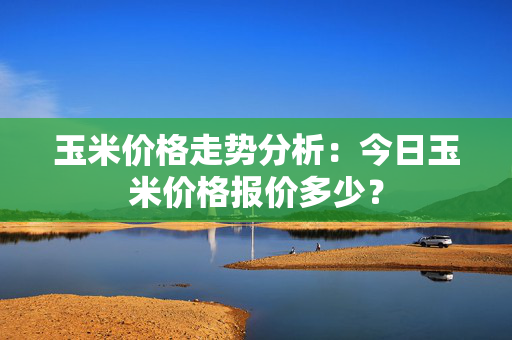 玉米价格走势分析：今日玉米价格报价多少？