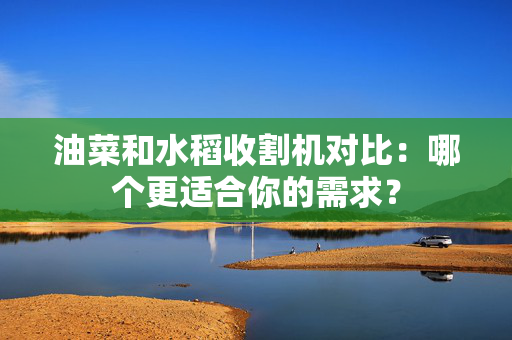 油菜和水稻收割机对比：哪个更适合你的需求？