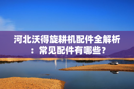 河北沃得旋耕机配件全解析：常见配件有哪些？