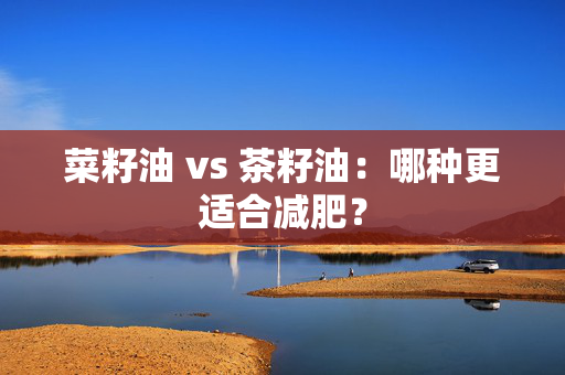 菜籽油 vs 茶籽油：哪种更适合减肥？