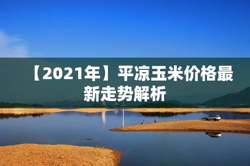 【2021年】平凉玉米价格最新走势解析