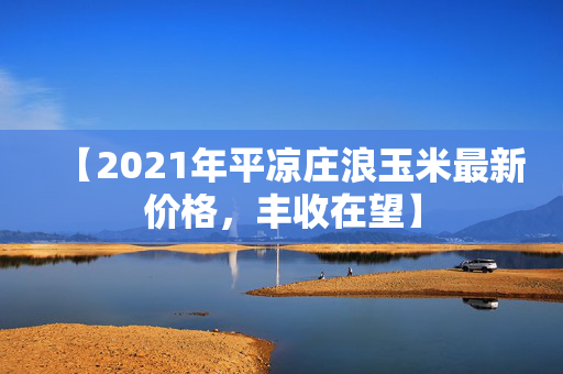 【2021年平凉庄浪玉米最新价格，丰收在望】