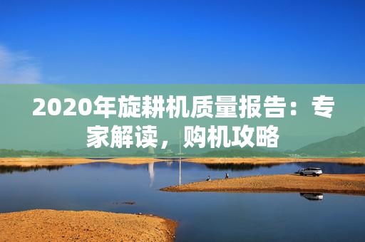 2020年旋耕机质量报告：专家解读，购机攻略