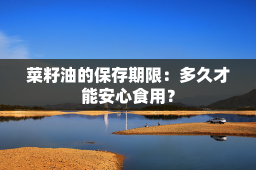 菜籽油的保存期限：多久才能安心食用？