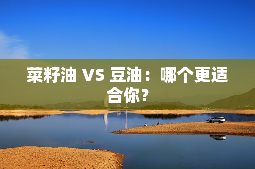 菜籽油 VS 豆油：哪个更适合你？