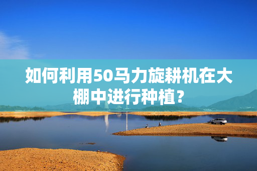 如何利用50马力旋耕机在大棚中进行种植？