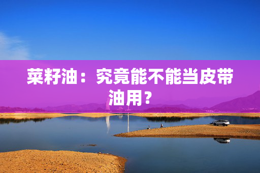 菜籽油：究竟能不能当皮带油用？