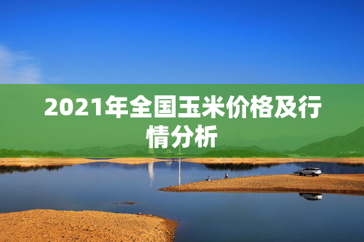 2021年全国玉米价格及行情分析