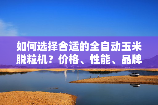 如何选择合适的全自动玉米脱粒机？价格、性能、品牌全面解析