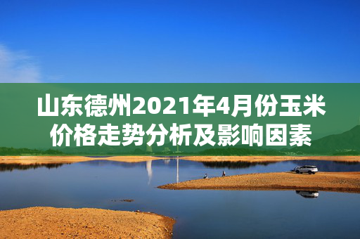 山东德州2021年4月份玉米价格走势分析及影响因素