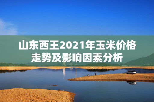 山东西王2021年玉米价格走势及影响因素分析