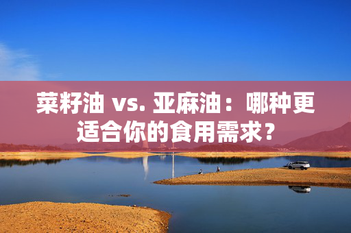 菜籽油 vs. 亚麻油：哪种更适合你的食用需求？