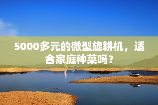 5000多元的微型旋耕机，适合家庭种菜吗？