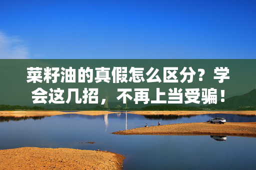 菜籽油的真假怎么区分？学会这几招，不再上当受骗！