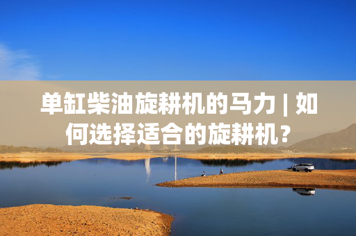 单缸柴油旋耕机的马力 | 如何选择适合的旋耕机？