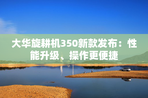 大华旋耕机350新款发布：性能升级、操作更便捷