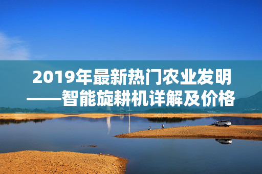 2019年最新热门农业发明——智能旋耕机详解及价格分析