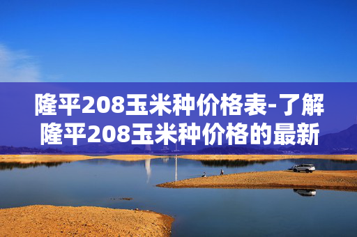 隆平208玉米种价格表-了解隆平208玉米种价格的最新信息