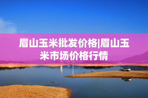 眉山玉米批发价格|眉山玉米市场价格行情