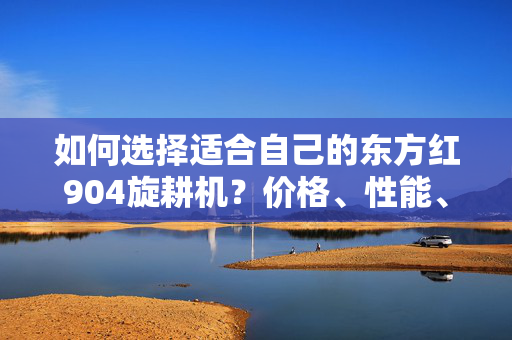 如何选择适合自己的东方红904旋耕机？价格、性能、品牌都需了解