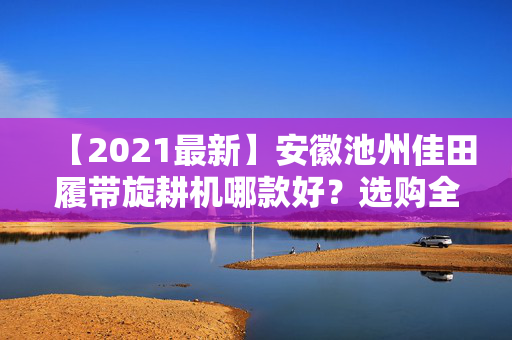 【2021最新】安徽池州佳田履带旋耕机哪款好？选购全攻略